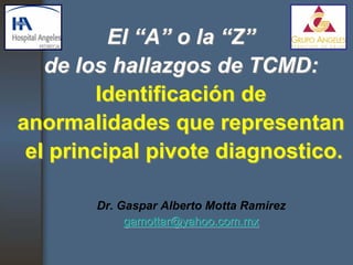 El “A” o la “Z”
   de los hallazgos de TCMD:
        Identificación de
anormalidades que representan
 el principal pivote diagnostico.

       Dr. Gaspar Alberto Motta Ramirez
            gamottar@yahoo.com.mx
 
