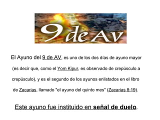 El Ayuno del  9 de AV , es uno de los dos días de ayuno mayor  (es decir que, como el  Yom Kipur , es observado de crepúsculo a  crepúsculo), y es el segundo de los ayunos enlistados en el libro  de  Zacarias , llamado &quot;el ayuno del quinto mes&quot; ( Zacarias 8:19 ).  Este ayuno fue instituido en  señal de duelo . 