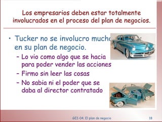 Los empresarios deben estar totalmente involucrados en el proceso del plan de negocios. Tucker no se involucro mucho en su plan de negocio. Lo vio como algo que se hacia para poder vender las acciones Firmo sin leer las cosas No sabia ni el poder que se daba al director contratado GEI-04. El plan de negocio 
