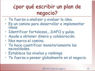 ¿por qué escribir un plan de negocio? Te fuerza a analizar y evaluar la idea. Es un camino para desarrollar e implementar ideas Identificar fortalezas,...DAFO y guías. Ayuda a obtener dinero y colaboración. Nos marca el camino. Te hace cuantificar monetariamente las necesidades. Establece los niveles y rankings Te fuerza a pensar globalmente en el negocio. GEI-04. El plan de negocio 