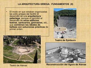 LA ARQUITECTURA GRIEGA:  FUNDAMENTOS  (II) El modo en que estaban organizadas las polis griegas  no  facilitó el desarrollo de una  arquitectura palaciega , aunque sí permitió el desarrollo de  otros edificios :  teatros ,  santuarios, gimnasios , etc., que  combinan los ideales de belleza con soluciones prácticas  de primer orden. Teatro de Epidauro Reconstrucción del Ágora de Atenas Teatro de Atenas 