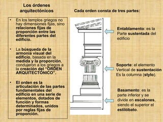 Los órdenes arquitectónicos En los templos griegos no hay dimensiones fijas, sino  relaciones fijas de proporción entre las diferentes partes del edificio. La  búsqueda de la armonía visual del edificio , basada en la  medida y la proporción , condujeron a los griegos a la  creación del “ORDEN ARQUITECTÓNICO”.   El orden es   la articulación de las partes fundamentales del edificio en una serie de elementos, dotados de función y formas determinados, unidos por reglas fijas de proporción. Cada orden consta de tres partes:   Entablamento : es la Parte  sustentada  del  edificio Soporte : el elemento Vertical de  sustentación Es la columna ( stylo ). Basamento : es la parte inferior y se divide en  escalones , siendo el superior el  estilóbato .  