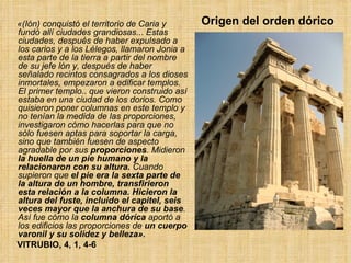 Origen del orden dórico  «(Ión) conquistó el territorio de Caria y fundó allí ciudades grandiosas ...  Estas ciudades, después de haber expulsado a los carios y a los Lélegos, llamaron Jonia a esta parte de la tierra a partir del nombre de su jefe lón y, después de haber señalado recintos consagrados a los dioses inmortales, empezaron a edificar templos. El primer templo ..  que vieron construido así estaba en una ciudad de los dorios. Como quisieron poner columnas en este templo y no tenían la medida de las proporciones, investigaron cómo hacerlas para que no sólo fuesen aptas para soportar la carga, sino que también fuesen de aspecto agradable por sus  proporciones . Midieron  la huella de un pie humano y la relacionaron con su altura.  Cuando supieron que  el pie era la sexta parte de la altura de un hombre, transfirieron esta relación a la columna.   Hicieron la altura del fuste, incluido el capitel, seis veces mayor que la anchura de su base . Así fue cómo la  columna dóríca  aportó a los edificios las proporciones de  un cuerpo varonil y su solidez y belleza».   VITRUBIO, 4, 1, 4-6 