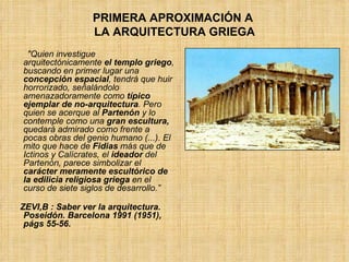 PRIMERA APROXIMACIÓN A  LA ARQUITECTURA GRIEGA "Quien investigue arquitectónicamente  el templo griego , buscando en primer lugar una  concepción espacial , tendrá que huir horrorizado, señalándolo amenazadoramente como  típico ejemplar de no-arquitectura . Pero quien se acerque al  Partenón  y lo contemple como una  gran escultura,  quedará admirado como frente a pocas obras del genio humano (...). El mito que hace de  Fidias  más que de Ictinos y Calícrates, el  ideador  del Partenón, parece simbolizar el  carácter meramente escultórico de la edilicia religiosa griega  en el curso de siete siglos de desarrollo.” ZEVI,B : Saber ver la arquitectura. Poseidón. Barcelona 1991 (1951), págs 55-56. 