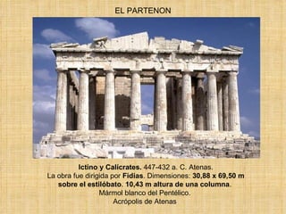 EL PARTENON Ictino y Calícrates.  447-432 a. C. Atenas.  La obra fue dirigida por  Fidias . Dimensiones:  30,88 x 69,50 m sobre el estilóbato .  10,43 m altura de una columna .  Mármol blanco del Pentélico.  Acrópolis de Atenas  
