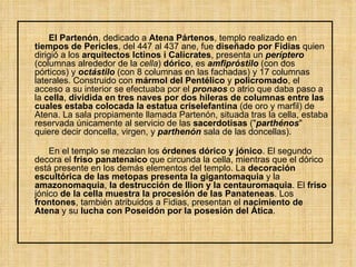 El Partenón , dedicado a  Atena Pártenos , templo realizado en  tiempos de Pericles , del 447 al 437 ane, fue  diseñado por Fidias  quien dirigió a los  arquitectos Ictinos i Calícrates , presenta un  períptero  (columnas alrededor de la  cella )  dórico , es  amfipróstilo  (con dos pórticos) y  octástilo  (con 8 columnas en las fachadas) y 17 columnas laterales. Construido con  mármol del Pentélico  y  policromado , el acceso a su interior se efectuaba por el  pronaos  o atrio que daba paso a la  cella ,  dividida en tres naves por dos hileras de columnas entre las cuales estaba colocada la estatua criselefantina  (de oro y marfil) de Atena. La sala propiamente llamada Partenón, situada tras la cella, estaba reservada únicamente al servicio de las  sacerdotisas  (" parthénos " quiere decir doncella, virgen, y  parthenón  sala de las doncellas). En el templo se mezclan los  órdenes dórico y jónico . El segundo decora el  friso panatenaico  que circunda la cella, mientras que el dórico está presente en los demás elementos del templo. La  decoración   escultórica de las metopas presenta la gigantomaquia  y la  amazonomaquia ,  la destrucción de Ilion y la centauromaquia . El  friso  jónico  de la cella muestra la procesión de las Panateneas . Los  frontones , también atribuidos a Fidias, presentan el  nacimiento de Atena  y su  lucha con Poseidón por la posesión del Ática . 