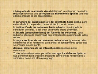 La  búsqueda de la armonía visual  determinó la utilización de ciertos  recursos  técnicos que  corregían las alteraciones ópticas  que todo edificio produce al ser contemplado.  la  curvatura del entablamento y del estilóbato hacia arriba , para evitar el efecto de pandeo, de vencimiento por el centro. la  inclinación de las columnas hacia adentro  para impedir la sensación de caída, y así crear el llamado efecto piramidal. el  éntasis (ensanchamiento) del fuste de las columnas , para reducir el efecto de concavidad que producen las columnas de lados rectos. la  mayor anchura de las columnas de los lados  (que se recortan nítidamente en el horizonte), para anular el achatamiento óptico que se produce en ese punto. desigual distancia de los intercolumnios  (espacio entre columnas). Todas estas alteraciones permitían  corregir los defectos ópticos  que perturban toda creación articulada sobre líneas horizontales y verticales, como era el templo griego. 