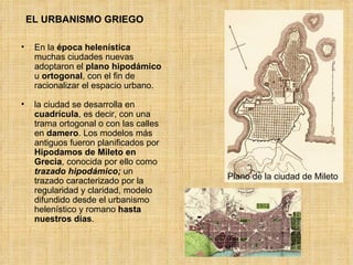 EL URBANISMO GRIEGO En la  época helenística  muchas ciudades nuevas adoptaron el  plano   hipodámico  u  ortogonal , con el fin de racionalizar el espacio urbano. la ciudad se desarrolla en  cuadrícula , es decir, con una trama ortogonal o con las calles en  damero . Los modelos más antiguos fueron planificados por  Hipodamos de Mileto en Grecia , conocida por ello como  trazado hipodámico;  un trazado caracterizado por la regularidad y claridad, modelo difundido desde el urbanismo helenístico y romano  hasta nuestros días .  Plano de la ciudad de Mileto 