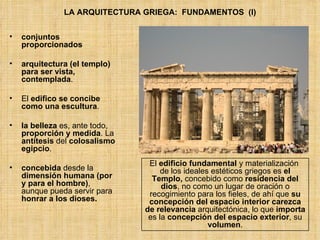 LA ARQUITECTURA GRIEGA:  FUNDAMENTOS  (I) conjuntos proporcionados arquitectura (el templo) para ser vista, contemplada .  El  edifico se concibe como una escultura . la belleza  es, ante todo,  proporción y medida . La  antítesis  del  colosalismo egipcio . concebida  desde la  dimensión humana (por y para el hombre) , aunque pueda servir para  honrar a los dioses. El  edificio fundamental  y materialización  de los ideales estéticos griegos es  el Templo,  concebido como  residencia del dios , no como un lugar de oración o recogimiento para los fieles, de ahí que  su concepción del espacio interior carezca de relevancia  arquitectónica, lo que  importa  es la  concepción del espacio exterior , su  volumen . 