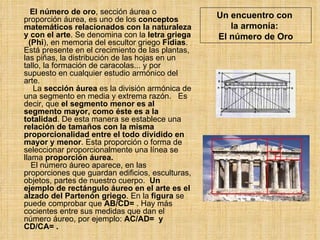 Un encuentro con  la armonía:  El número de Oro El número de oro , sección áurea o proporción áurea, es uno de los  conceptos matemáticos relacionados con la naturaleza y con el arte . Se denomina con la  letra griega   (Phi ), en memoria del escultor griego  Fidias . Está presente en el crecimiento de las plantas, las piñas, la distribución de las hojas en un tallo, la formación de caracolas... y por supuesto en cualquier estudio armónico del arte.    La  sección áurea  es la división armónica de una segmento en media y extrema razón.  Es decir, que  el segmento menor es al segmento mayor, como éste es a la totalidad . De esta manera se establece una  relación de tamaños con la misma proporcionalidad   entre el todo dividido en mayor y menor . Esta proporción o forma de seleccionar proporcionalmente una línea se llama  proporción áurea.    El número áureo aparece, en las proporciones que guardan edificios, esculturas, objetos, partes de nuestro cuerpo.  Un ejemplo de rectángulo áureo en el arte es el alzado del Partenón griego . En la  figura  se puede comprobar que  AB/CD=  . Hay más cocientes entre sus medidas que dan el número áureo, por ejemplo:  AC/AD=  y CD/CA= .  