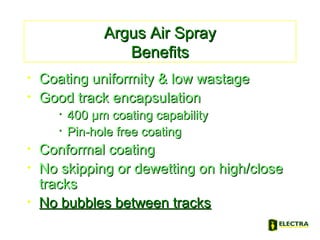 Argus Air SprayArgus Air Spray
BenefitsBenefits
• Coating uniformity & low wastageCoating uniformity & low wastage
• Good track encapsulationGood track encapsulation
• 400 µm coating capability400 µm coating capability
• Pin-hole free coatingPin-hole free coating
• Conformal coatingConformal coating
• No skipping or dewetting on high/closeNo skipping or dewetting on high/close
trackstracks
• No bubbles between tracksNo bubbles between tracks
 
