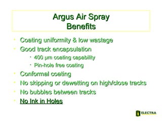 Argus Air SprayArgus Air Spray
BenefitsBenefits
• Coating uniformity & low wastageCoating uniformity & low wastage
• Good track encapsulationGood track encapsulation
• 400 µm coating capability400 µm coating capability
• Pin-hole free coatingPin-hole free coating
• Conformal coatingConformal coating
• No skipping or dewetting on high/close tracksNo skipping or dewetting on high/close tracks
• No bubbles between tracksNo bubbles between tracks
• No Ink in HolesNo Ink in Holes
 