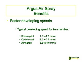 Argus Air SprayArgus Air Spray
BenefitsBenefits
• Faster developing speedsFaster developing speeds
• Typical developing speed for 2m chamber:Typical developing speed for 2m chamber:
• Screen-print:Screen-print: 1.3 to 2.0 mmin1.3 to 2.0 mmin-1-1
• Curtain-coat:Curtain-coat: 2.0 to 2.5 mmin2.0 to 2.5 mmin-1-1
• Air-spray:Air-spray: 3.5 to 4.03.5 to 4.0 mminmmin-1-1
 