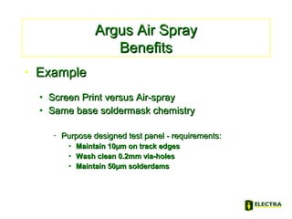 • ExampleExample
• Screen Print versus Air-sprayScreen Print versus Air-spray
• Same base soldermask chemistrySame base soldermask chemistry
• Purpose designed test panel - requirements:Purpose designed test panel - requirements:
• Maintain 10µm on track edgesMaintain 10µm on track edges
• Wash clean 0.2mm via-holesWash clean 0.2mm via-holes
• Maintain 50µm solderdamsMaintain 50µm solderdams
Argus Air SprayArgus Air Spray
BenefitsBenefits
 