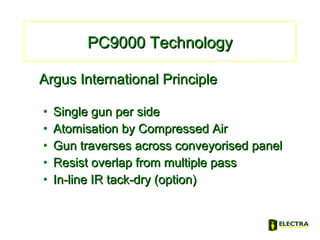 Argus International PrincipleArgus International Principle
• Single gun per sideSingle gun per side
• Atomisation by Compressed AirAtomisation by Compressed Air
• Gun traverses across conveyorised panelGun traverses across conveyorised panel
• Resist overlap from multiple passResist overlap from multiple pass
• In-line IR tack-dry (option)In-line IR tack-dry (option)
PC9000 TechnologyPC9000 Technology
 