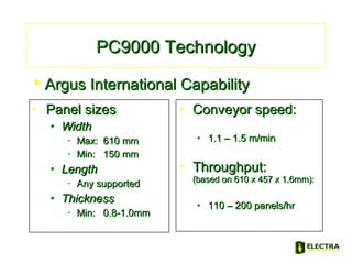 • Panel sizesPanel sizes
• WidthWidth
• Max:Max: 610 mm610 mm
• Min:Min: 150 mm150 mm
• LengthLength
• Any supportedAny supported
• ThicknessThickness
• Min:Min: 0.8-1.0mm0.8-1.0mm
• Conveyor speed:Conveyor speed:
• 1.1 – 1.5 m/min1.1 – 1.5 m/min
• Throughput:Throughput:
(based on 610 x 457 x 1.6mm):(based on 610 x 457 x 1.6mm):
• 110 – 200 panels/hr110 – 200 panels/hr
PC9000 TechnologyPC9000 Technology
 Argus International CapabilityArgus International Capability
 