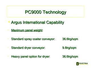 • Maximum panel weightMaximum panel weight::
• Standard spray coater conveyor:Standard spray coater conveyor: 36.6kg/sqm36.6kg/sqm
• Standard dryer conveyor:Standard dryer conveyor: 9.8kg/sqm9.8kg/sqm
• Heavy panel option for dryer:Heavy panel option for dryer: 36.6kg/sqm36.6kg/sqm
PC9000 TechnologyPC9000 Technology
 Argus International CapabilityArgus International Capability
 