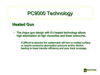 PC9000 TechnologyPC9000 Technology
Heated GunHeated Gun
– The Argus gun design with it’s heated technology allowsThe Argus gun design with it’s heated technology allows
high atomisation at high viscosities and lower pressures.high atomisation at high viscosities and lower pressures.
If difficult to atomise the soldermask will form a mottled surfaceIf difficult to atomise the soldermask will form a mottled surface
or require excessive atomisation pressure and/or dilutionor require excessive atomisation pressure and/or dilution
leading to lower transfer efficiency and poor track coverage.leading to lower transfer efficiency and poor track coverage.
 