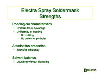 Electra Spray SoldermaskElectra Spray Soldermask
StrengthsStrengths
• Rheological characteristicsRheological characteristics
• Uniform track coverageUniform track coverage
• Uniformity of coatingUniformity of coating
• No mottlingNo mottling
• No craters or pin-holesNo craters or pin-holes
• Atomisation propertiesAtomisation properties
• Transfer efficiencyTransfer efficiency
• Solvent balanceSolvent balance
• Levelling without slumpingLevelling without slumping
 