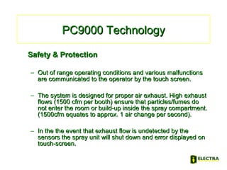 PC9000 TechnologyPC9000 Technology
Safety & ProtectionSafety & Protection
– Out of range operating conditions and various malfunctionsOut of range operating conditions and various malfunctions
are communicated to the operator by the touch screen.are communicated to the operator by the touch screen.
– The system is designed for proper air exhaust. HighThe system is designed for proper air exhaust. High exhaustexhaust
flows (1500 cfm per booth) ensure that particles/fumes doflows (1500 cfm per booth) ensure that particles/fumes do
not enter the room or build-up inside the spray compartment.not enter the room or build-up inside the spray compartment.
(1500cfm equates to approx. 1 air change per second).(1500cfm equates to approx. 1 air change per second).
– In the the event that exhaust flow is undetected by theIn the the event that exhaust flow is undetected by the
sensors the spray unit will shut down and error displayed onsensors the spray unit will shut down and error displayed on
touch-screen.touch-screen.
 