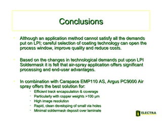 ConclusionsConclusions
• Although an application method cannot satisfy all the demandsAlthough an application method cannot satisfy all the demands
put on LPI; careful selection of coating technology can open theput on LPI; careful selection of coating technology can open the
process window, improve quality and reduce costs.process window, improve quality and reduce costs.
• Based on the changes in technological demands put upon LPIBased on the changes in technological demands put upon LPI
Soldermask it is felt that air-spray application offers significantSoldermask it is felt that air-spray application offers significant
processing and end-user advantages.processing and end-user advantages.
• In combination with Carapace EMP110 AS, Argus PC9000 AirIn combination with Carapace EMP110 AS, Argus PC9000 Air
spray offers the best solution for:spray offers the best solution for:
• Efficient track encapsulation & coverageEfficient track encapsulation & coverage
• Particularly with copper weights >100Particularly with copper weights >100 µmµm
• High image resolutionHigh image resolution
• Rapid, clean developing of small via holesRapid, clean developing of small via holes
• Minimal soldermask deposit over laminateMinimal soldermask deposit over laminate
 
