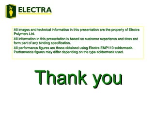 All images and technical information in this presentation are the property of ElectraAll images and technical information in this presentation are the property of Electra
Polymers Ltd.Polymers Ltd.
All information in this presentation is based on customer experience and does notAll information in this presentation is based on customer experience and does not
form part of any binding specification.form part of any binding specification.
All performance figures are those obtained using Electra EMP110 soldermask.All performance figures are those obtained using Electra EMP110 soldermask.
Performance figures may differ depending on the type soldermask used.Performance figures may differ depending on the type soldermask used.
Thank youThank you
 