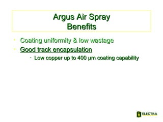 Argus Air SprayArgus Air Spray
BenefitsBenefits
• Coating uniformity & low wastageCoating uniformity & low wastage
• Good track encapsulationGood track encapsulation
• Low copper up to 400 µm coating capabilityLow copper up to 400 µm coating capability
 