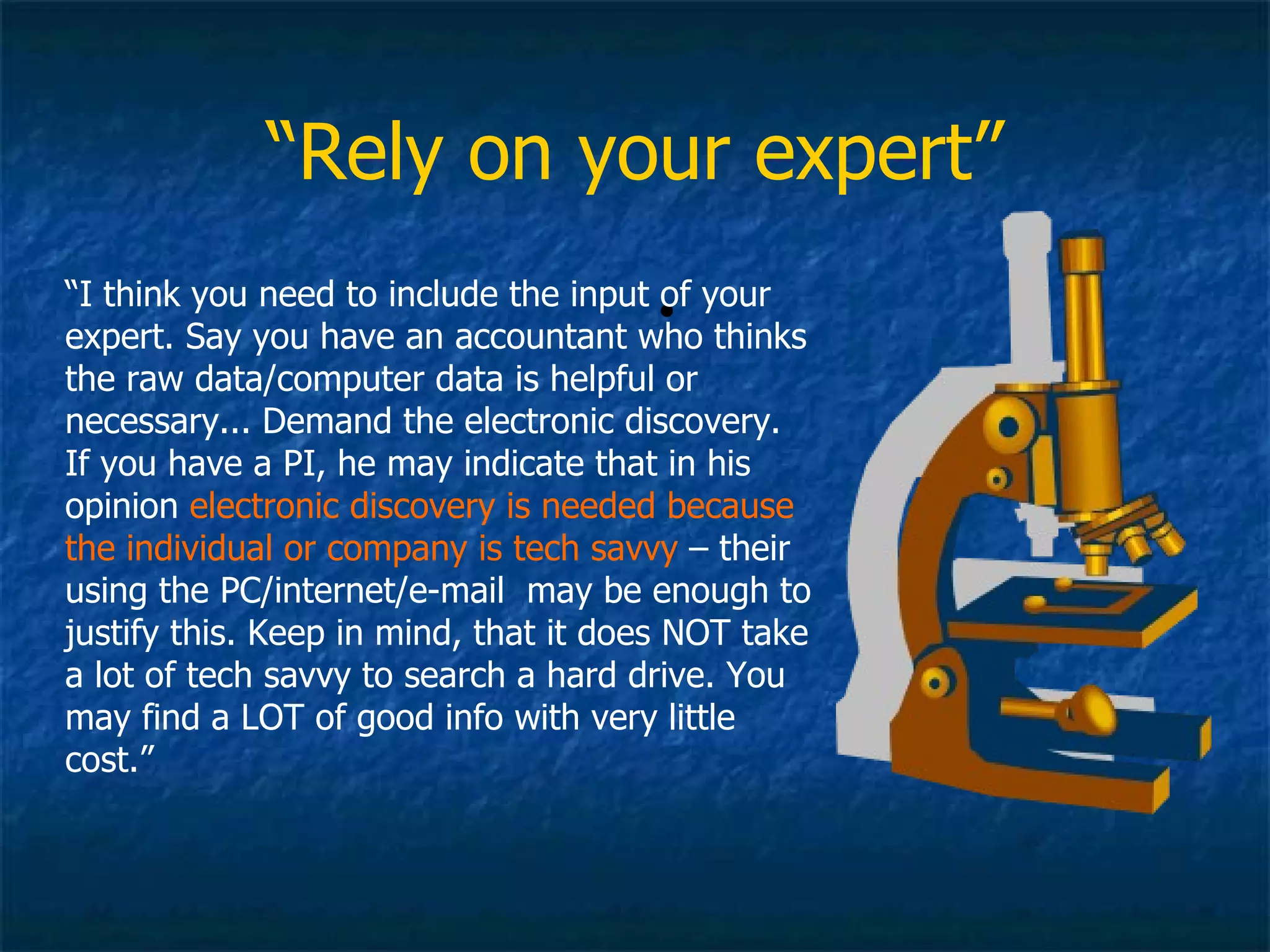 “ Rely on your expert” “ I think you need to include the input of your expert. Say you have an accountant who thinks the raw data/computer data is helpful or necessary... Demand the electronic discovery. If you have a PI, he may indicate that in his opinion  electronic discovery is needed because the individual or company is tech savvy  – their using the PC/internet/e-mail  may be enough to justify this. Keep in mind, that it does NOT take a lot of tech savvy to search a hard drive. You may find a LOT of good info with very little cost.” 
