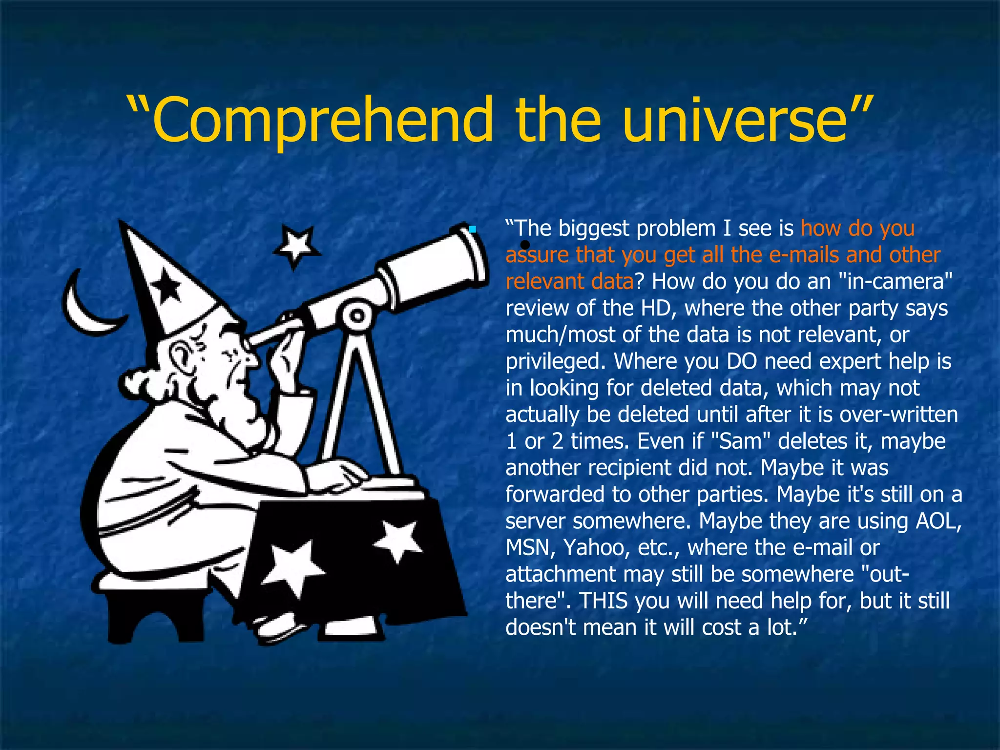 “ Comprehend the universe” “ The biggest problem I see is  how do you assure that you get all the e-mails and other relevant data ? How do you do an &quot;in-camera&quot; review of the HD, where the other party says much/most of the data is not relevant, or privileged. Where you DO need expert help is in looking for deleted data, which may not actually be deleted until after it is over-written 1 or 2 times. Even if &quot;Sam&quot; deletes it, maybe another recipient did not. Maybe it was forwarded to other parties. Maybe it's still on a server somewhere. Maybe they are using AOL, MSN, Yahoo, etc., where the e-mail or attachment may still be somewhere &quot;out-there&quot;. THIS you will need help for, but it still doesn't mean it will cost a lot.” 