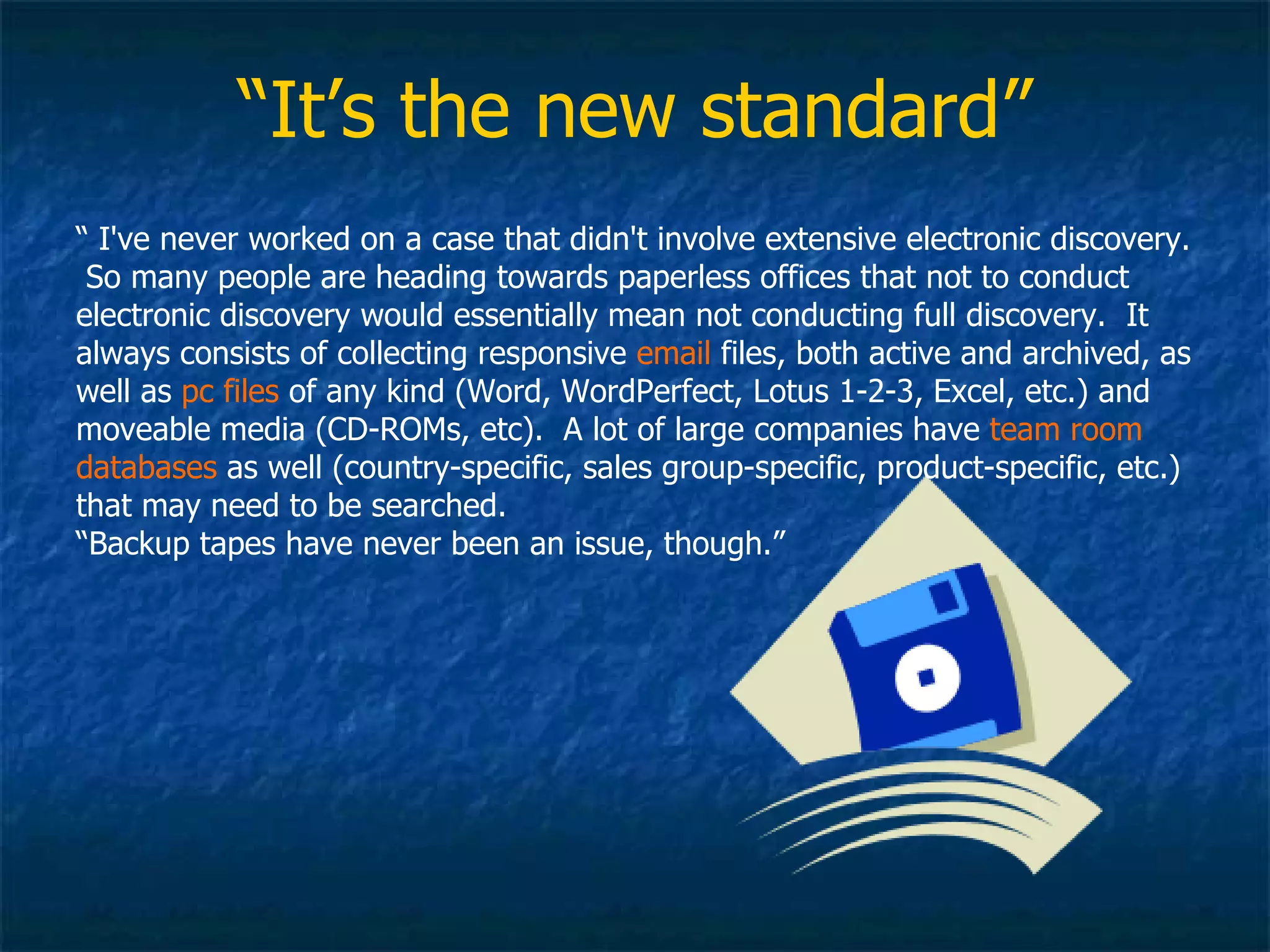 “ It’s the new standard” “  I've never worked on a case that didn't involve extensive electronic discovery.  So many people are heading towards paperless offices that not to conduct electronic discovery would essentially mean not conducting full discovery.  It always consists of collecting responsive  email  files, both active and archived, as well as  pc files  of any kind (Word, WordPerfect, Lotus 1-2-3, Excel, etc.) and moveable media (CD-ROMs, etc).  A lot of large companies have  team room databases  as well (country-specific, sales group-specific, product-specific, etc.) that may need to be searched.  “ Backup tapes have never been an issue, though.” 