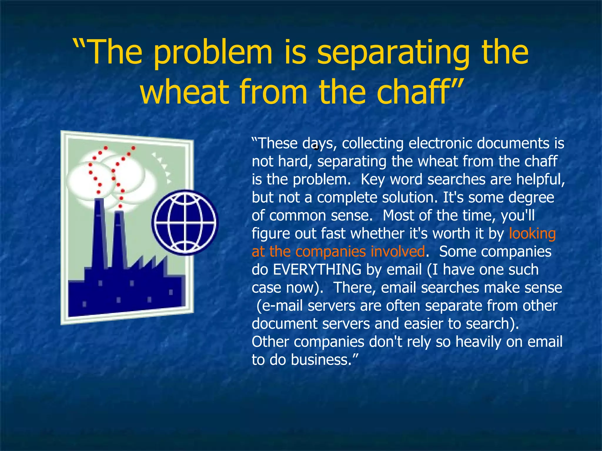 “ The problem is separating the wheat from the chaff” “ These days, collecting electronic documents is not hard, separating the wheat from the chaff is the problem.  Key word searches are helpful, but not a complete solution. It's some degree of common sense.  Most of the time, you'll figure out fast whether it's worth it by  looking at the companies involved .  Some companies do EVERYTHING by email (I have one such case now).  There, email searches make sense  (e-mail servers are often separate from other document servers and easier to search).  Other companies don't rely so heavily on email to do business.” 