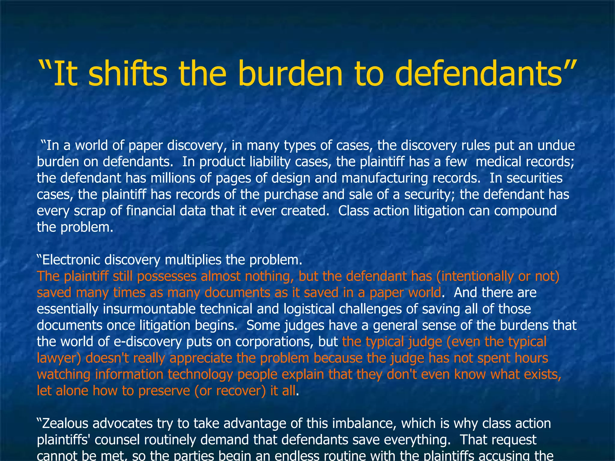 “ It shifts the burden to defendants” “ In a world of paper discovery, in many types of cases, the discovery rules put an undue burden on defendants.  In product liability cases, the plaintiff has a few  medical records; the defendant has millions of pages of design and manufacturing records.  In securities cases, the plaintiff has records of the purchase and sale of a security; the defendant has every scrap of financial data that it ever created.  Class action litigation can compound the problem.  “ Electronic discovery multiplies the problem.   The plaintiff still possesses almost nothing, but the defendant has (intentionally or not) saved many times as many documents as it saved in a paper world .  And there are essentially insurmountable technical and logistical challenges of saving all of those documents once litigation begins.  Some judges have a general sense of the burdens that the world of e-discovery puts on corporations, but  the typical judge (even the typical lawyer) doesn't really appreciate the problem because the judge has not spent hours watching information technology people explain that they don't even know what exists, let alone how to preserve (or recover) it all .  “ Zealous advocates try to take advantage of this imbalance, which is why class action plaintiffs' counsel routinely demand that defendants save everything.  That request cannot be met, so the parties begin an endless routine with the plaintiffs accusing the defendant of having destroyed stuff.” 