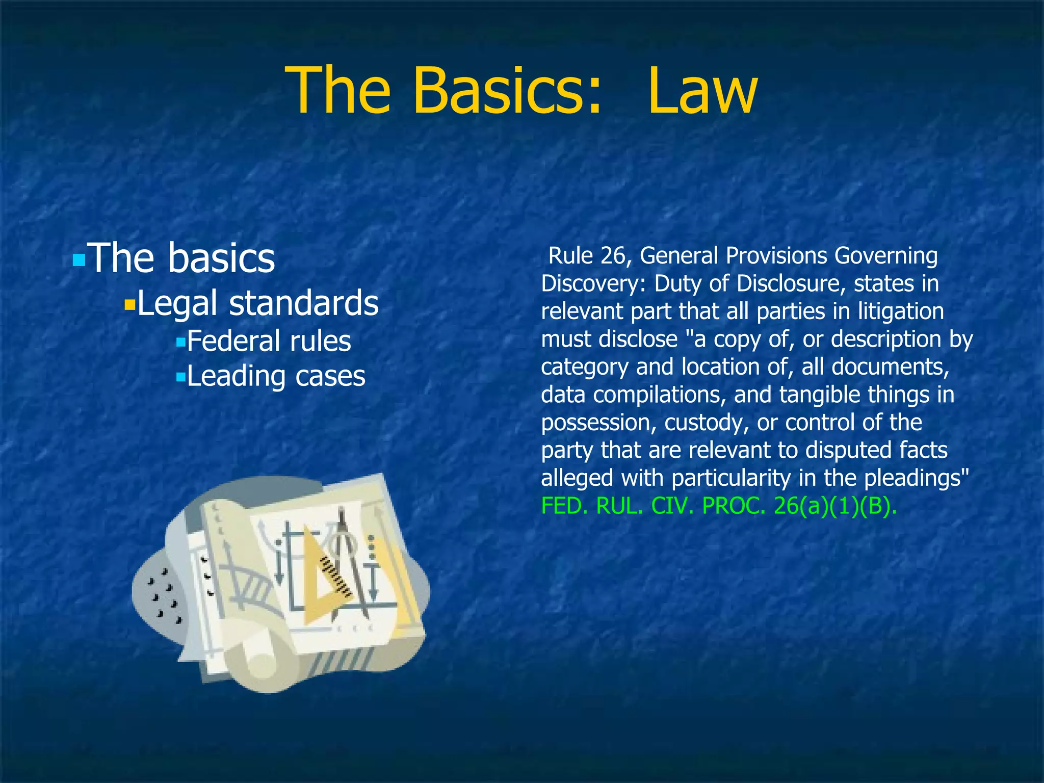 The Basics:  Law The basics Legal standards Federal rules Leading cases Rule 26, General Provisions Governing Discovery: Duty of Disclosure, states in relevant part that all parties in litigation must disclose &quot;a copy of, or description by category and location of, all documents, data compilations, and tangible things in possession, custody, or control of the party that are relevant to disputed facts alleged with particularity in the pleadings&quot;  FED. RUL. CIV. PROC. 26(a)(1)(B). 