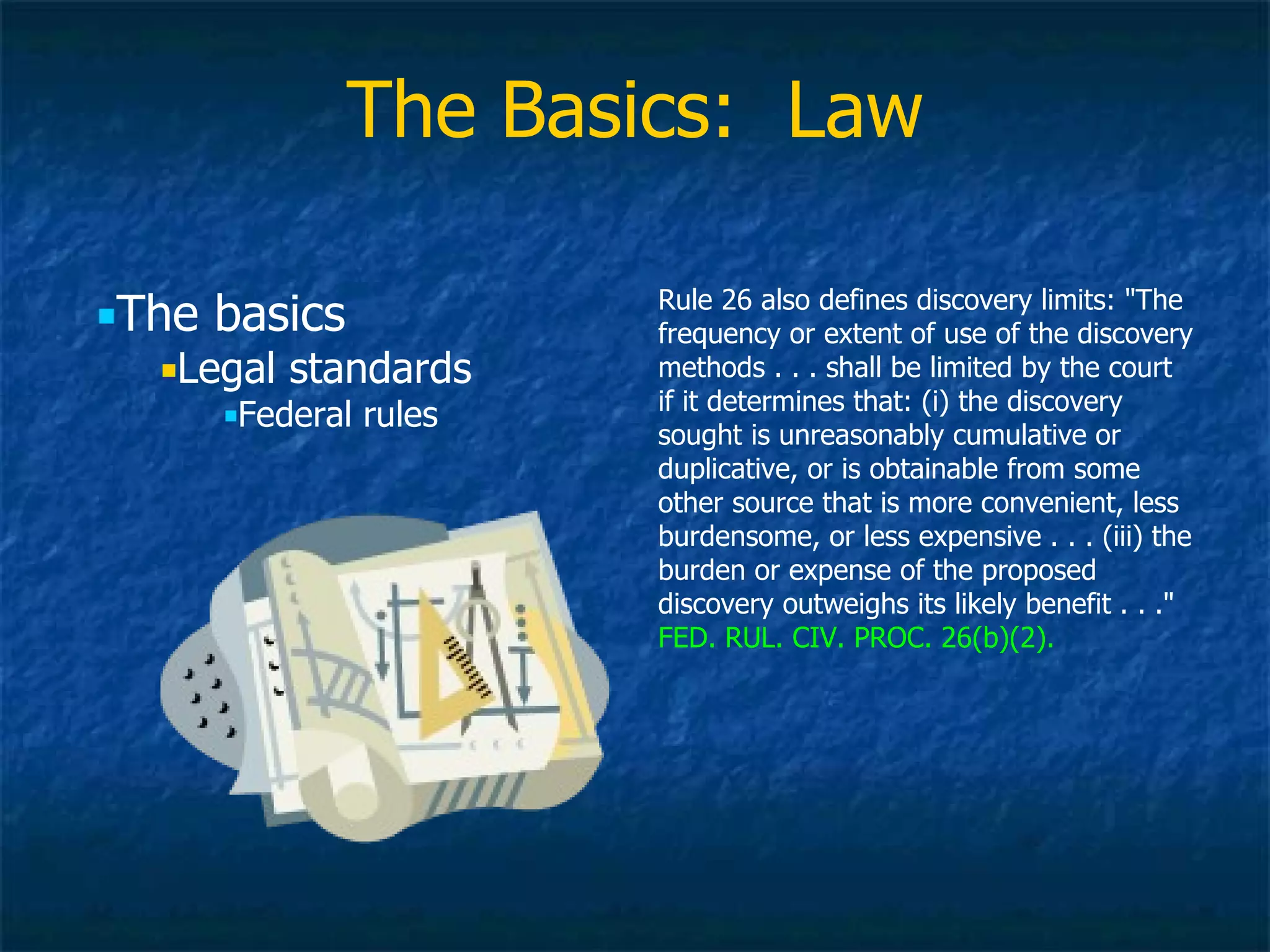 The Basics:  Law Rule 26 also defines discovery limits: &quot;The frequency or extent of use of the discovery methods . . . shall be limited by the court if it determines that: (i) the discovery sought is unreasonably cumulative or duplicative, or is obtainable from some other source that is more convenient, less burdensome, or less expensive . . . (iii) the burden or expense of the proposed discovery outweighs its likely benefit . . .&quot;  FED. RUL. CIV. PROC. 26(b)(2). The basics Legal standards Federal rules 
