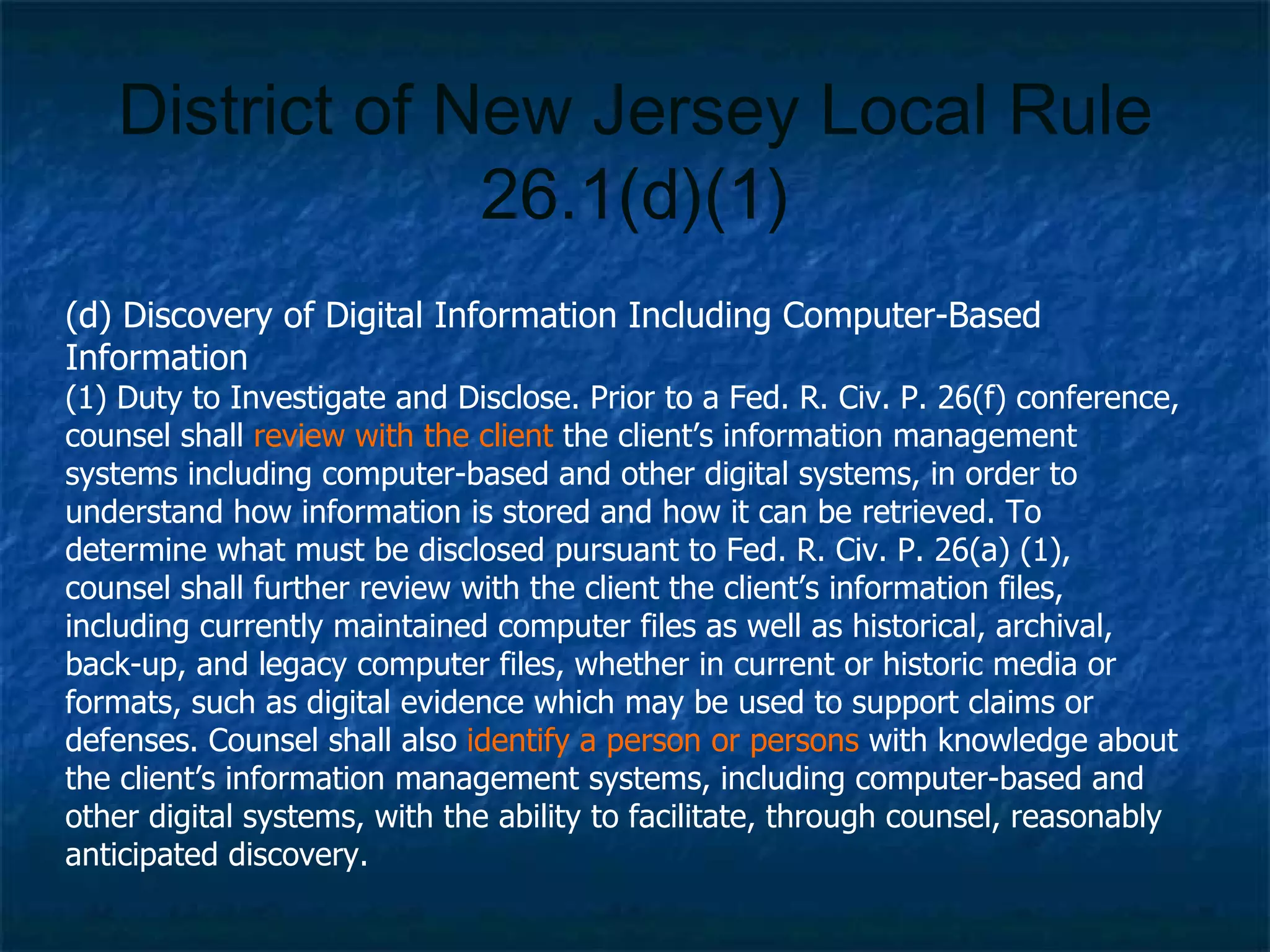 District of New Jersey Local Rule 26.1(d)(1) (d) Discovery of Digital Information Including Computer-Based Information (1) Duty to Investigate and Disclose. Prior to a Fed. R. Civ. P. 26(f) conference, counsel shall  review with the client  the client’s information management systems including computer-based and other digital systems, in order to understand how information is stored and how it can be retrieved. To determine what must be disclosed pursuant to Fed. R. Civ. P. 26(a) (1), counsel shall further review with the client the client’s information files, including currently maintained computer files as well as historical, archival, back-up, and legacy computer files, whether in current or historic media or formats, such as digital evidence which may be used to support claims or defenses. Counsel shall also  identify a person or persons  with knowledge about the client’s information management systems, including computer-based and other digital systems, with the ability to facilitate, through counsel, reasonably anticipated discovery. 