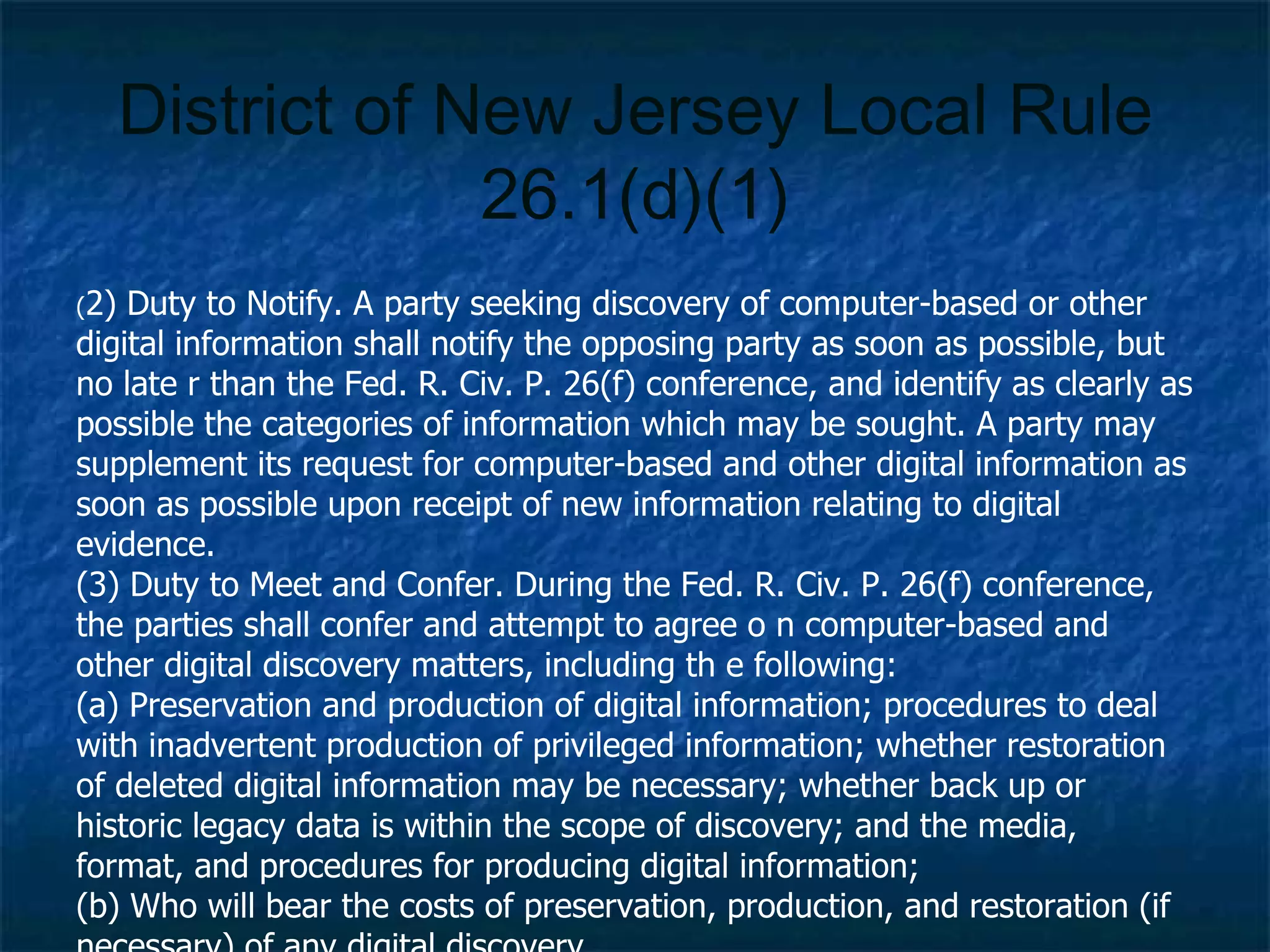 District of New Jersey Local Rule 26.1(d)(1) ( 2) Duty to Notify.  A party seeking discovery of computer-based or other digital information shall notify the opposing party as soon as possible, but no late r than the Fed. R. Civ. P. 26(f) conference, and identify as clearly as possible the categories of information which may be sought. A party may supplement its request for computer-based and other digital information as soon as possible upon receipt of new information relating to digital evidence. (3) Duty to Meet and Confer.  During the Fed. R. Civ. P. 26(f) conference, the parties shall confer and attempt to agree o n computer-based and other digital discovery matters, including th e following: (a) Preservation and production of digital information; procedures to deal with inadvertent production of privileged information; whether restoration of deleted digital information may be necessary; whether back up or historic legacy data is within the scope of discovery; and the media, format, and procedures for producing digital information; (b) Who will bear the costs of preservation, production, and restoration (if necessary) of any digital discovery. 