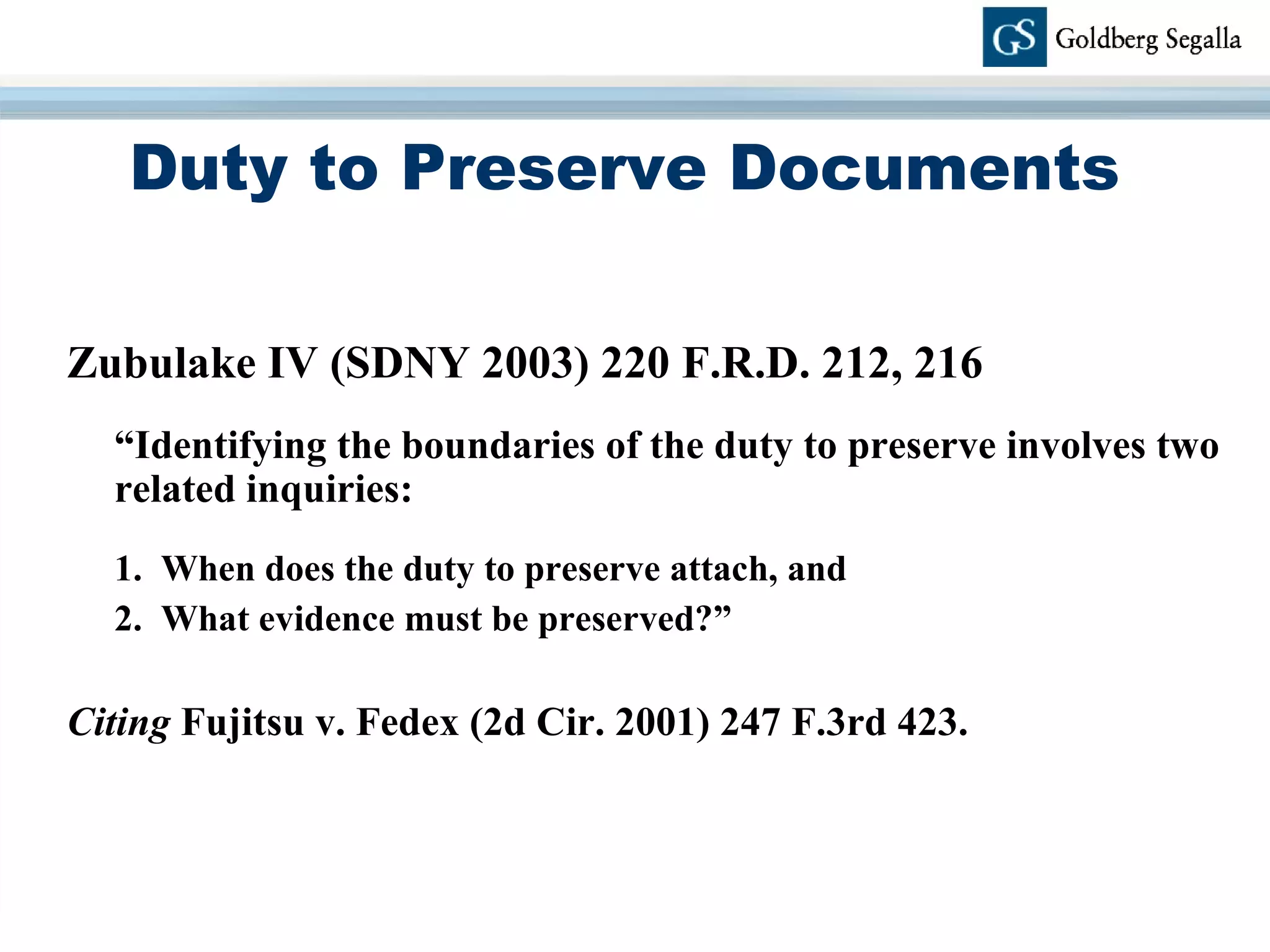 Duty to Preserve Documents Zubulake IV (SDNY 2003) 220 F.R.D. 212, 216 “ Identifying the boundaries of the duty to preserve involves two related inquiries: 1.  When does the duty to preserve attach, and  2.  What evidence must be preserved?”  Citing  Fujitsu v. Fedex (2d Cir. 2001) 247 F.3rd 423. 