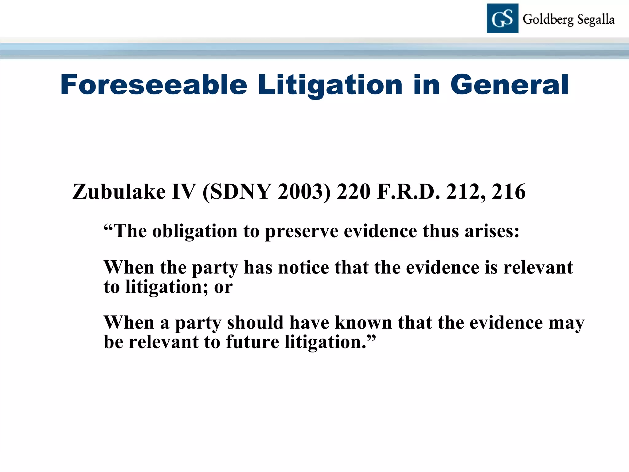 Foreseeable Litigation in General Zubulake IV (SDNY 2003) 220 F.R.D. 212, 216 “ The obligation to preserve evidence thus arises:  When the party has notice that the evidence is relevant to litigation; or  When a party should have known that the evidence may be relevant to future litigation.”  