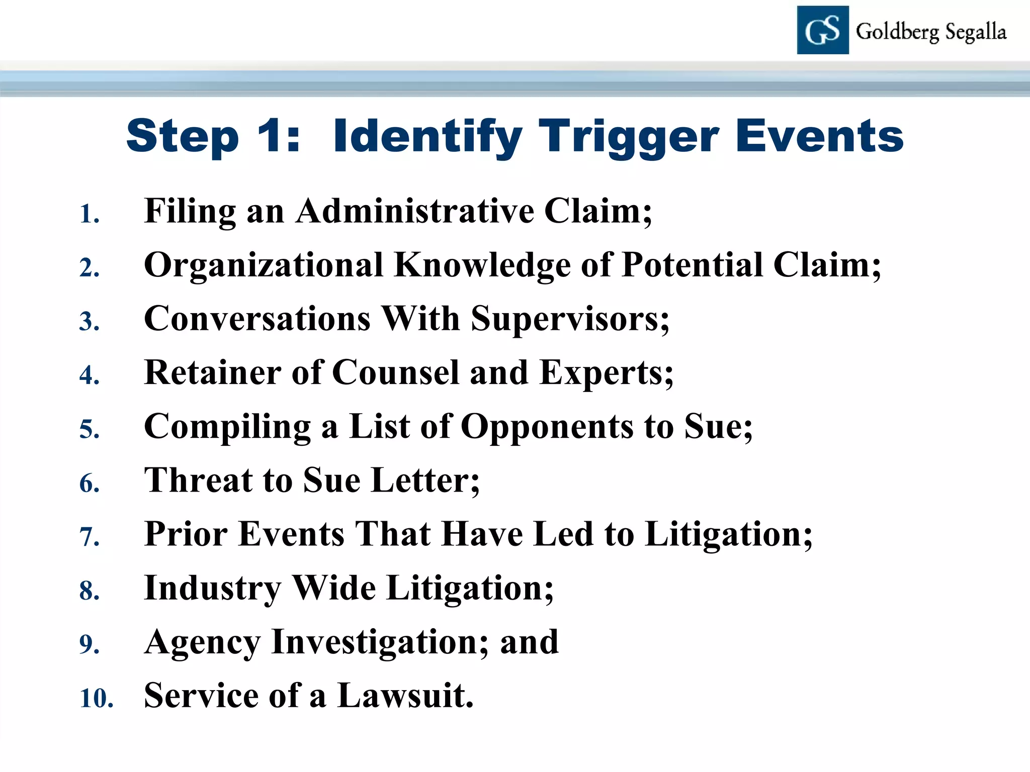 Step 1:  Identify Trigger Events Filing an Administrative Claim; Organizational Knowledge of Potential Claim; Conversations With Supervisors; Retainer of Counsel and Experts; Compiling a List of Opponents to Sue; Threat to Sue Letter; Prior Events That Have Led to Litigation;  Industry Wide Litigation;  Agency Investigation; and  Service of a Lawsuit. 