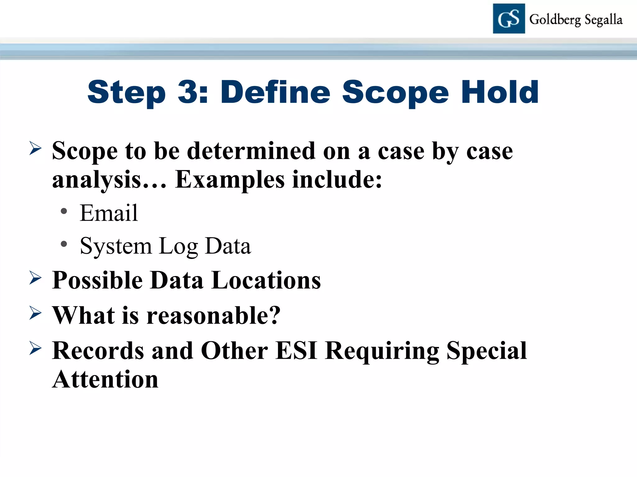 Step 3: Define Scope Hold Scope to be determined on a case by case analysis… Examples include: Email System Log Data Possible Data Locations What is reasonable? Records and Other ESI Requiring Special Attention 