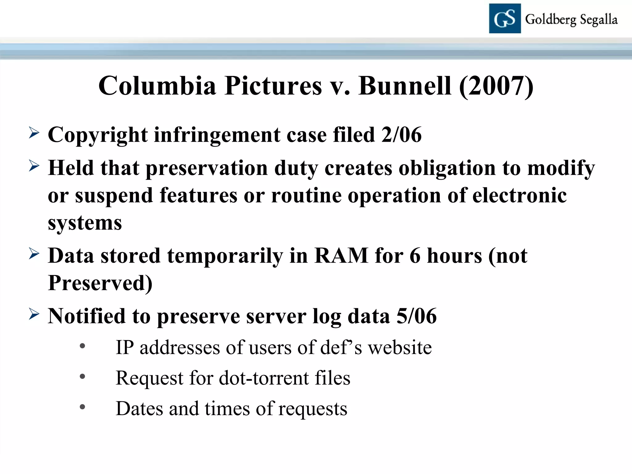 Copyright infringement case filed 2/06 Held that preservation duty creates obligation to modify or suspend features or routine operation of electronic systems Data stored temporarily in RAM for 6 hours (not Preserved) Notified to preserve server log data 5/06 IP addresses of users of def’s website Request for dot-torrent files Dates and times of requests Columbia Pictures v. Bunnell (2007) 