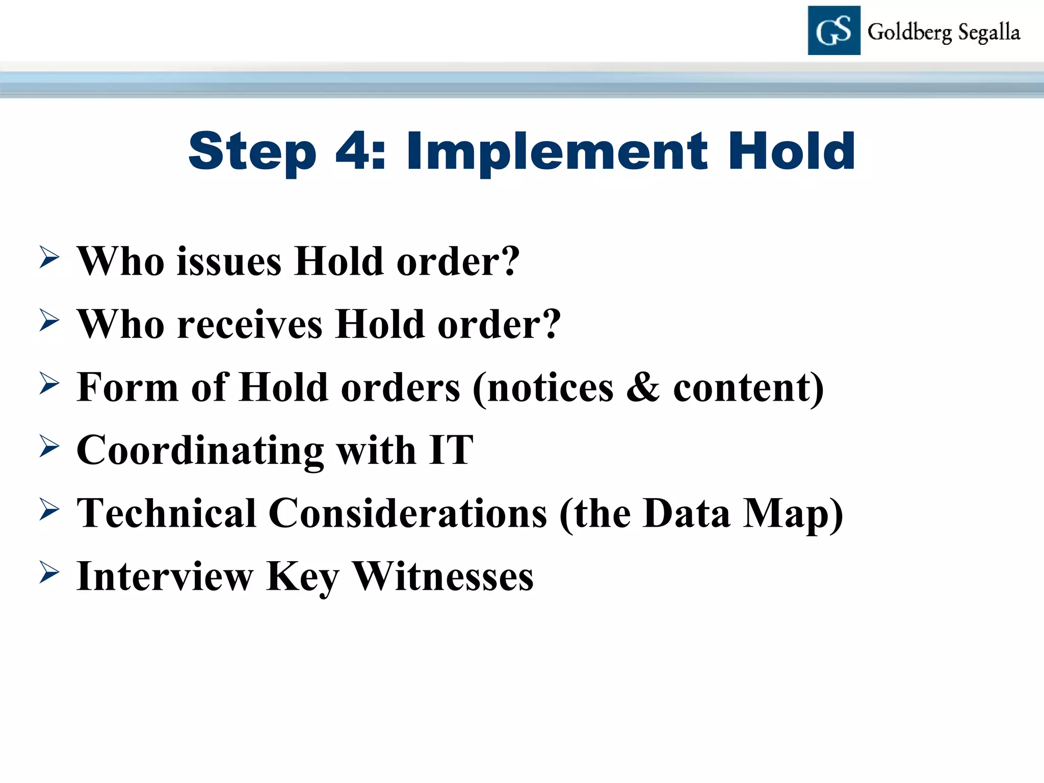 Step 4: Implement Hold Who issues Hold order? Who receives Hold order? Form of Hold orders (notices & content) Coordinating with IT Technical Considerations (the Data Map) Interview Key Witnesses 