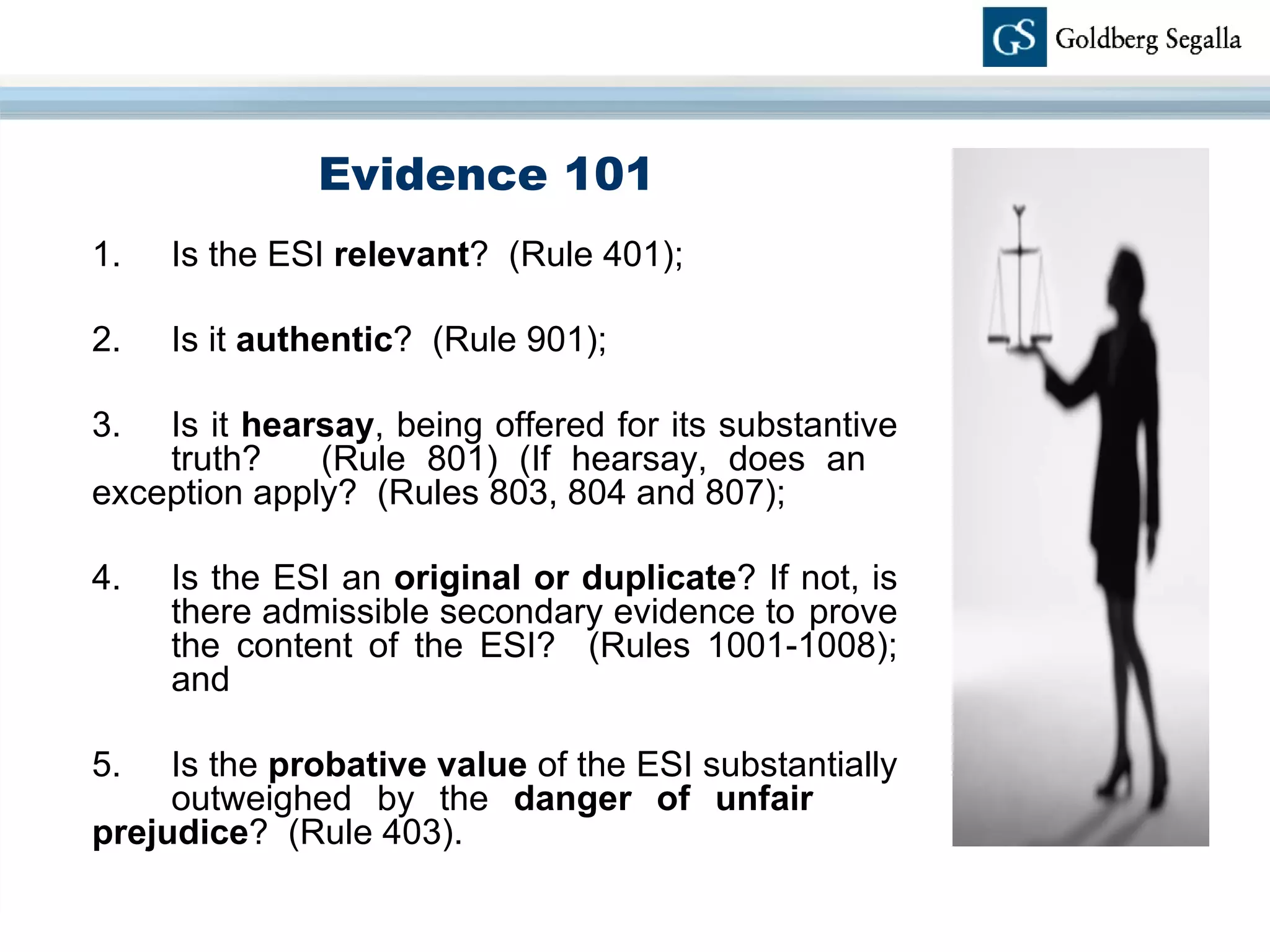 Evidence 101 1. Is the ESI  relevant ?  (Rule 401); 2. Is it  authentic ?  (Rule 901);  3. Is it  hearsay , being offered for its substantive  truth?  (Rule 801) (If hearsay, does an  exception apply?  (Rules 803, 804 and 807); 4. Is the ESI an  original or duplicate ? If not, is  there admissible secondary evidence to  prove  the content of the ESI?  (Rules 1001-1008);  and 5. Is the  probative value  of the ESI substantially  outweighed by the  danger of unfair  prejudice ?  (Rule 403). 