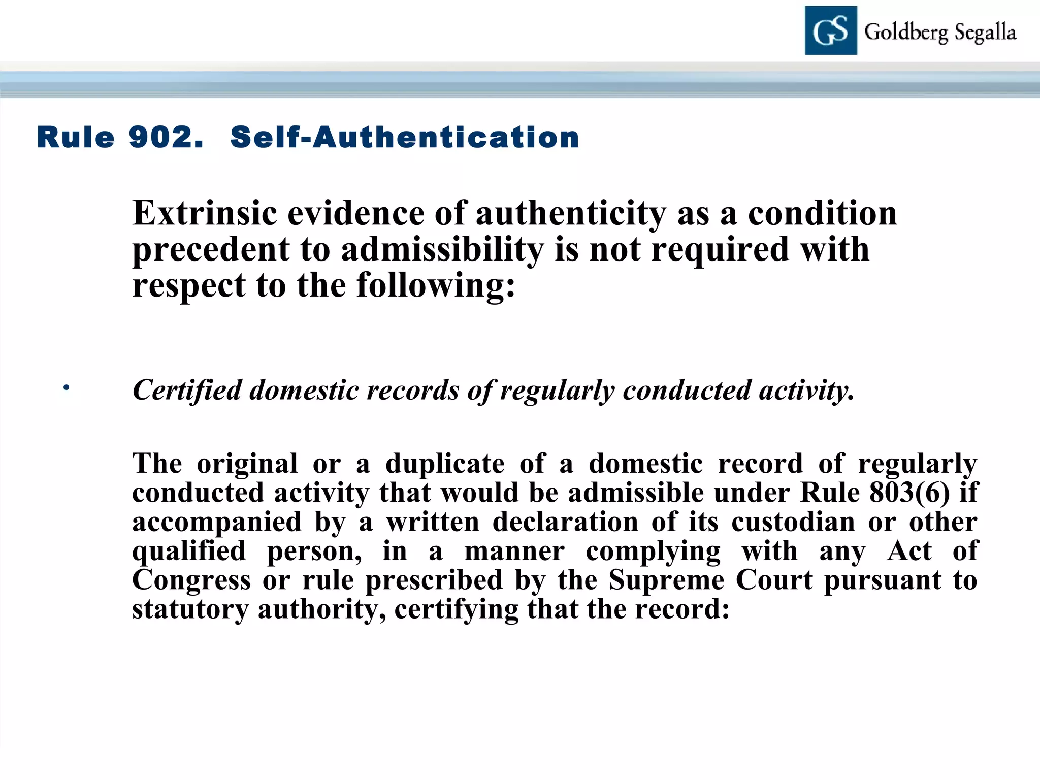 Rule 902.  Self-Authentication Extrinsic evidence of authenticity as a condition precedent to admissibility is not required with respect to the following: Certified domestic records of regularly conducted activity. The original or a duplicate of a domestic record of regularly conducted activity that would be admissible under Rule 803(6) if accompanied by a written declaration of its custodian or other qualified person, in a manner complying with any Act of Congress or rule prescribed by the Supreme Court pursuant to statutory authority, certifying that the record: 