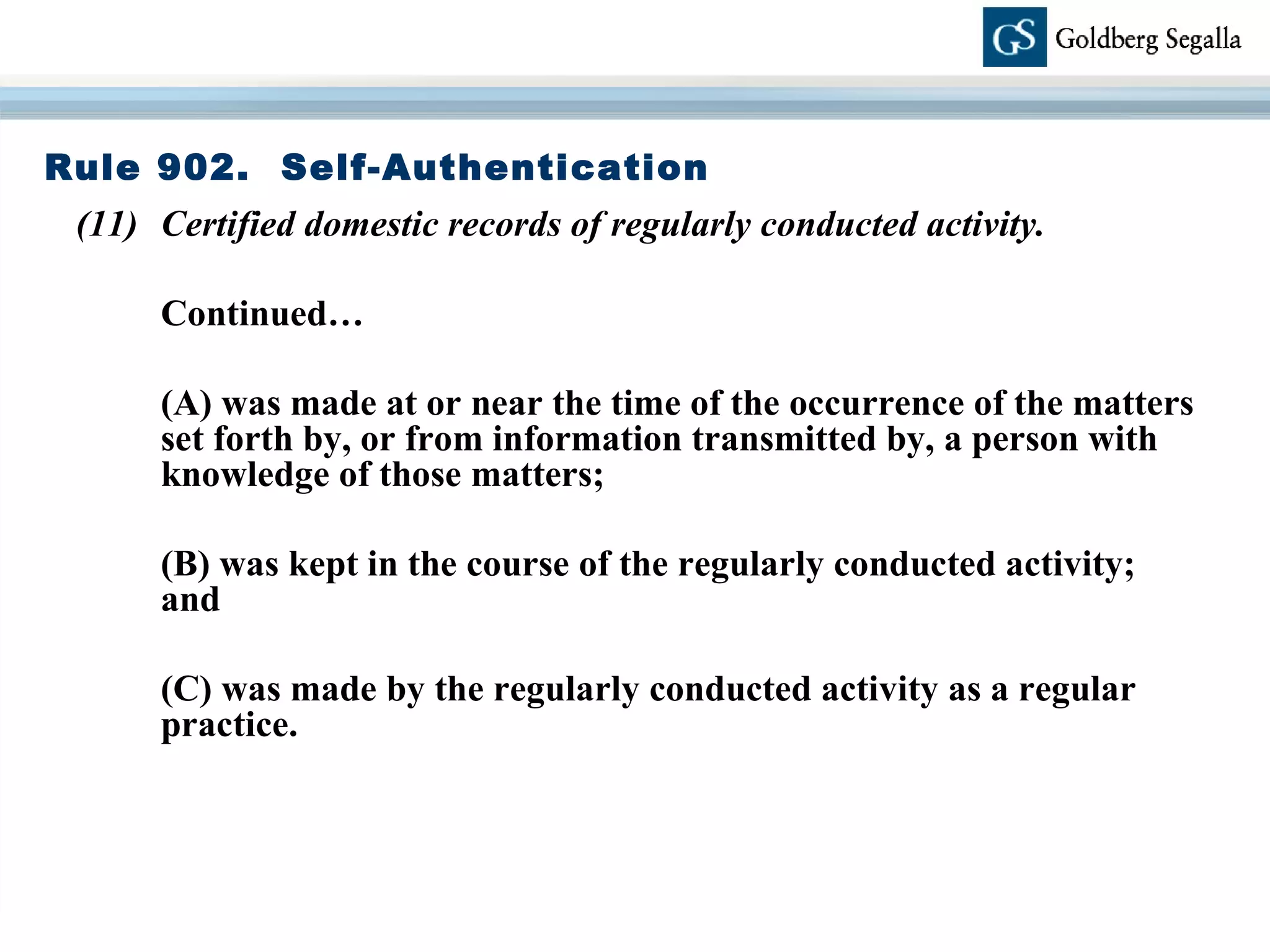 Rule 902.  Self-Authentication (11) Certified domestic records of regularly conducted activity. Continued… (A) was made at or near the time of the occurrence of the matters set forth by, or from information transmitted by, a person with knowledge of those matters; (B) was kept in the course of the regularly conducted activity;  and (C) was made by the regularly conducted activity as a regular practice. 