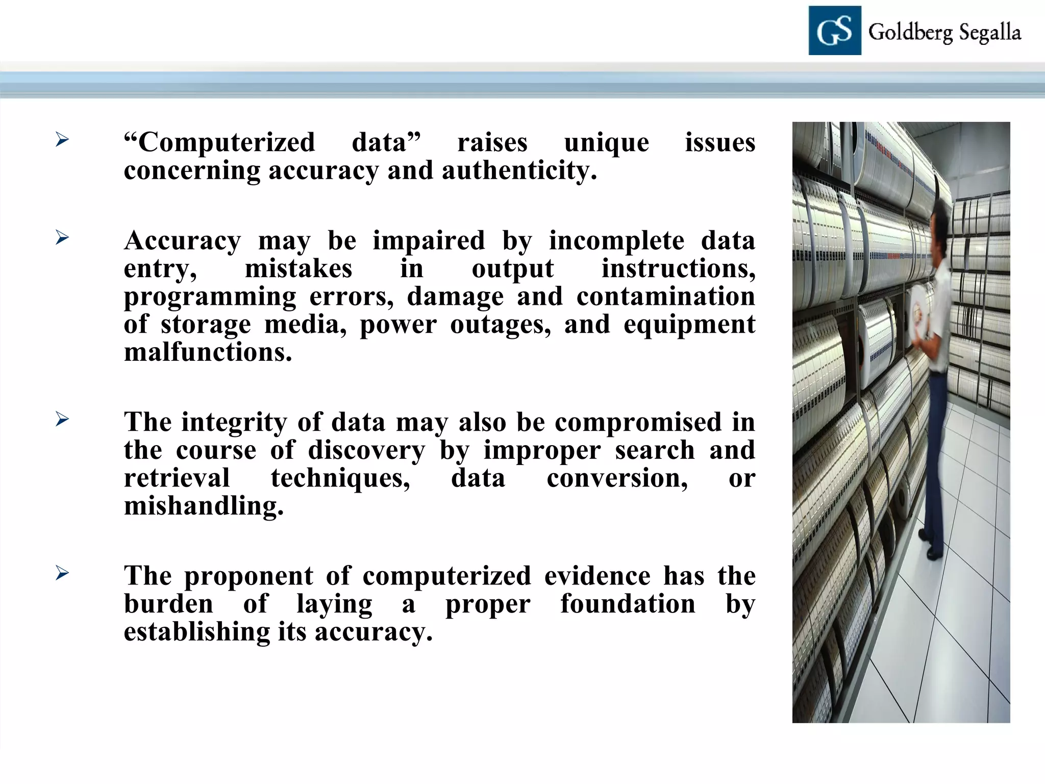 “ Computerized data” raises unique issues concerning accuracy and authenticity.  Accuracy may be impaired by incomplete data entry, mistakes in output instructions, programming errors, damage and contamination of storage media, power outages, and equipment malfunctions. The integrity of data may also be compromised in the course of discovery by improper search and retrieval techniques, data conversion, or mishandling.  The proponent of computerized evidence has the burden of laying a proper foundation by establishing its accuracy.  