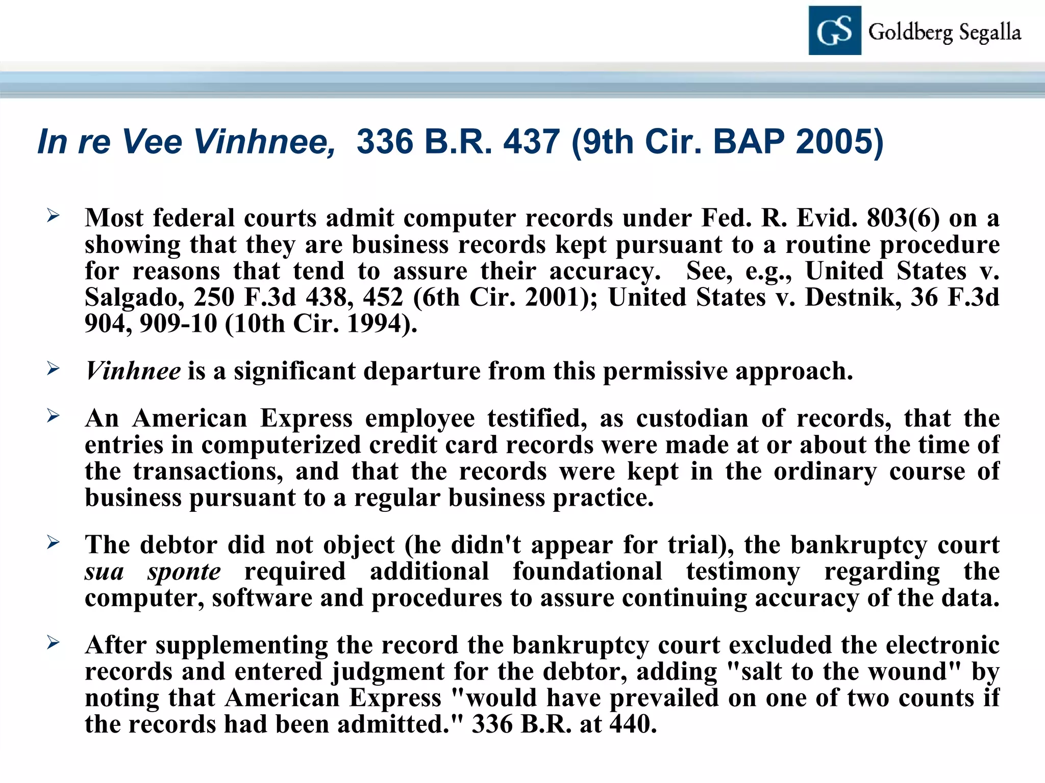 In re Vee Vinhnee,  336 B.R. 437 (9th Cir. BAP 2005) Most federal courts admit computer records under Fed. R. Evid. 803(6) on a showing that they are business records kept pursuant to a routine procedure for reasons that tend to assure their accuracy.  See, e.g., United States v. Salgado, 250 F.3d 438, 452 (6th Cir. 2001); United States v. Destnik, 36 F.3d 904, 909-10 (10th Cir. 1994).  Vinhnee  is a significant departure from this permissive approach.  An American Express employee testified, as custodian of records, that the entries in computerized credit card records were made at or about the time of the transactions, and that the records were kept in the ordinary course of business pursuant to a regular business practice. The debtor did not object (he didn't appear for trial), the bankruptcy court  sua sponte  required additional foundational testimony regarding the computer, software and procedures to assure continuing accuracy of the data.  After supplementing the record the bankruptcy court excluded the electronic records and entered judgment for the debtor, adding &quot;salt to the wound&quot; by noting that American Express &quot;would have prevailed on one of two counts if the records had been admitted.&quot; 336 B.R. at 440. 