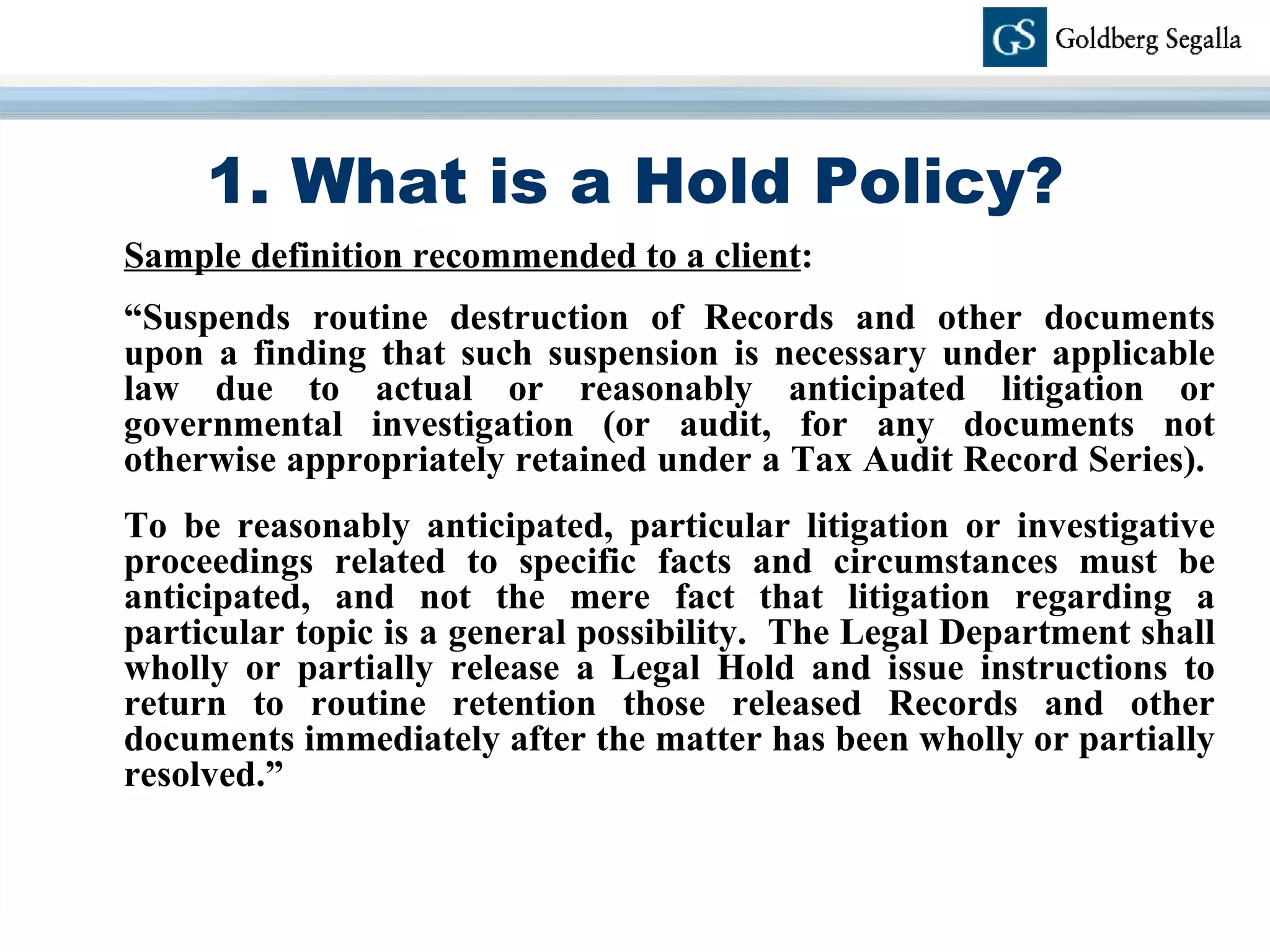 1. What is a Hold Policy? Sample definition recommended to a client : “ Suspends routine destruction of Records and other documents upon a finding that such suspension is necessary under applicable law due to actual or reasonably anticipated litigation or governmental investigation (or audit, for any documents not otherwise appropriately retained under a Tax Audit Record Series).  To be reasonably anticipated, particular litigation or investigative proceedings related to specific facts and circumstances must be anticipated, and not the mere fact that litigation regarding a particular topic is a general possibility.  The Legal Department shall wholly or partially release a Legal Hold and issue instructions to return to routine retention those released Records and other documents immediately after the matter has been wholly or partially resolved.” 