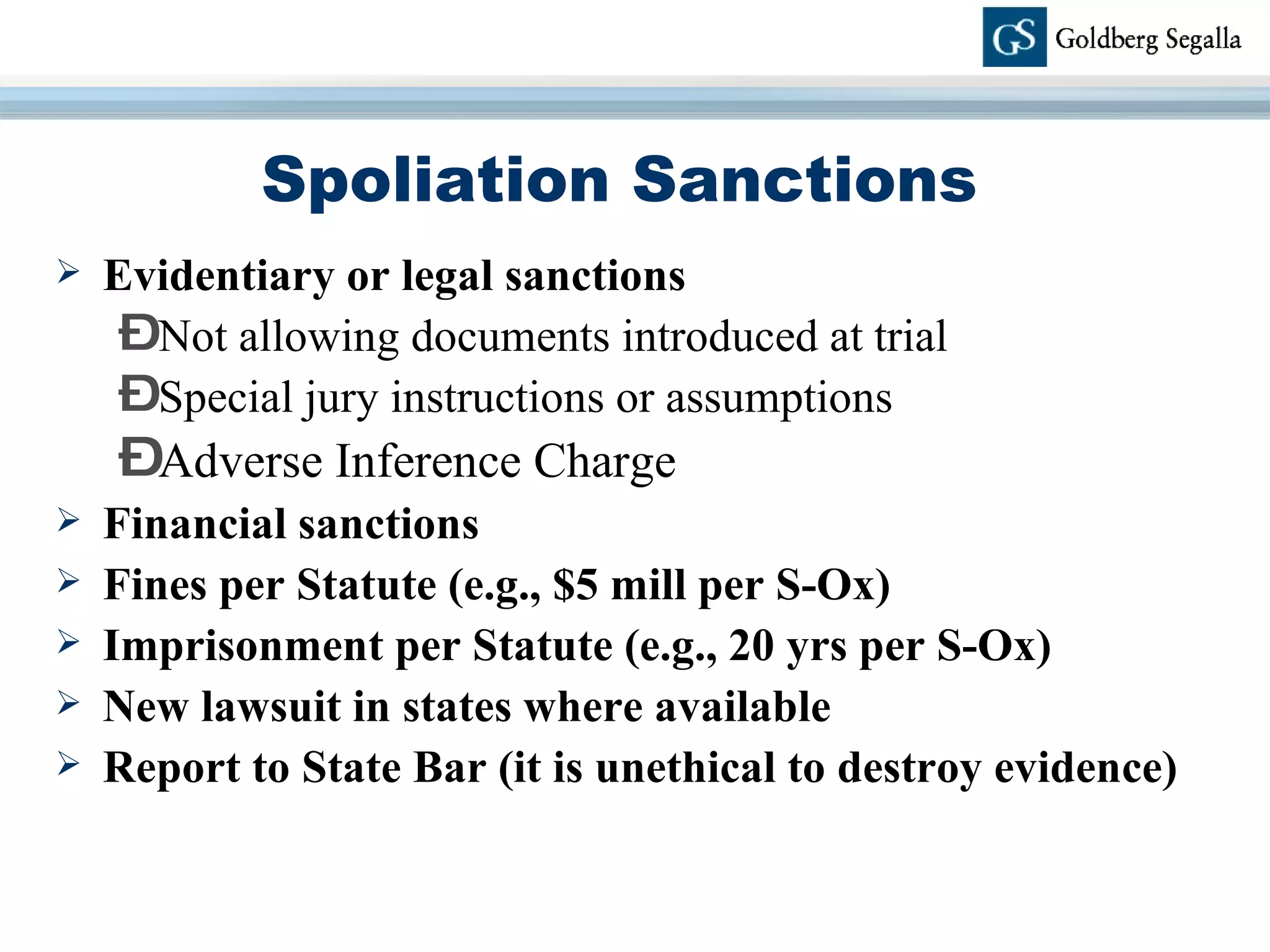 Spoliation Sanctions Evidentiary or legal sanctions Not allowing documents introduced at trial Special jury instructions or assumptions Adverse Inference Charge Financial sanctions Fines per Statute (e.g., $5 mill per S-Ox) Imprisonment per Statute (e.g., 20 yrs per S-Ox) New lawsuit in states where available Report to State Bar (it is unethical to destroy evidence) 