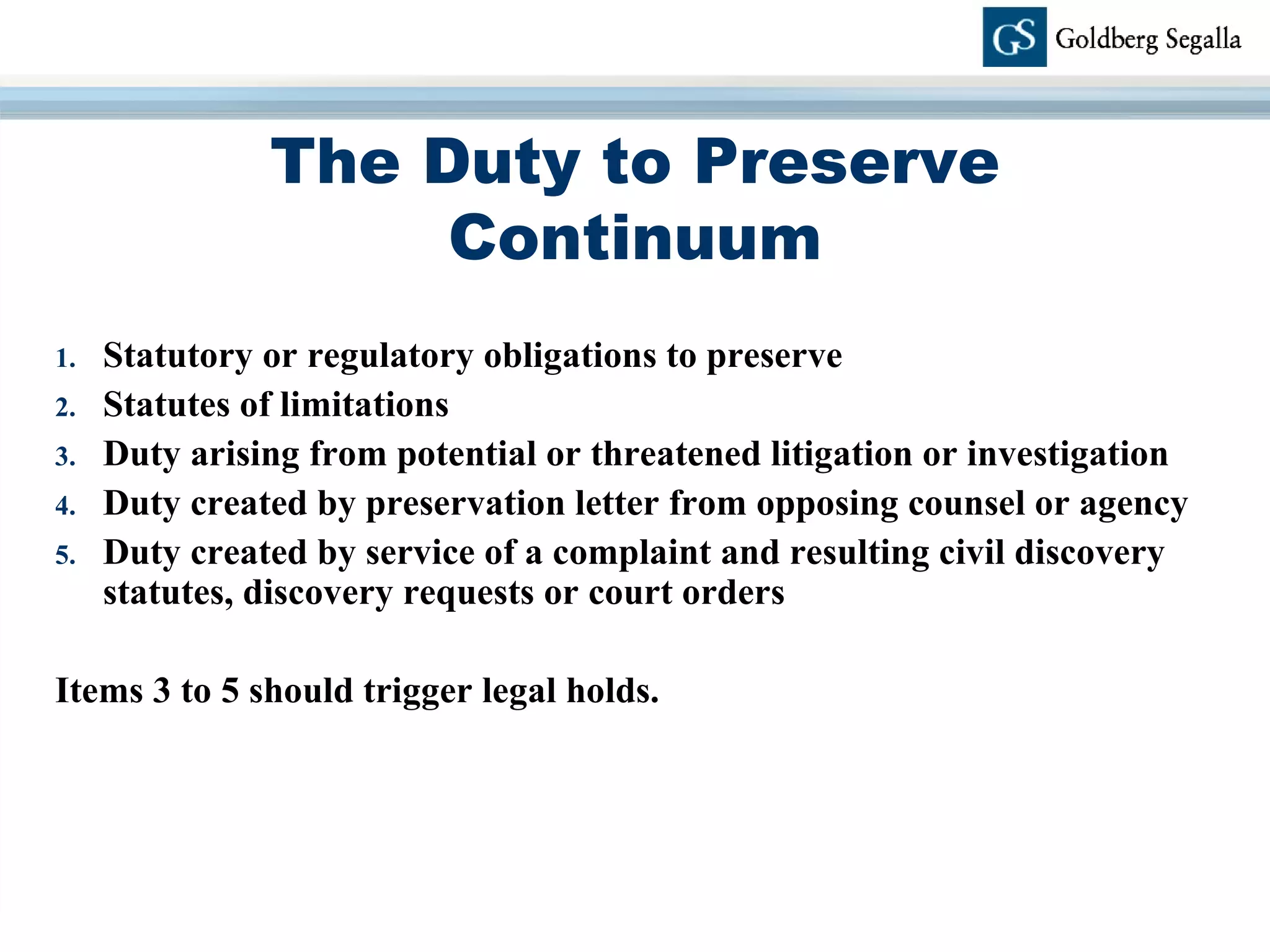 The Duty to Preserve Continuum Statutory or regulatory obligations to preserve Statutes of limitations Duty arising from potential or threatened litigation or investigation Duty created by preservation letter from opposing counsel or agency Duty created by service of a complaint and resulting civil discovery statutes, discovery requests or court orders Items 3 to 5 should trigger legal holds. 
